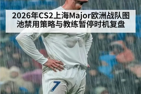2026年CS2上海Major欧洲战队图池禁用策略与教练暂停时机复盘