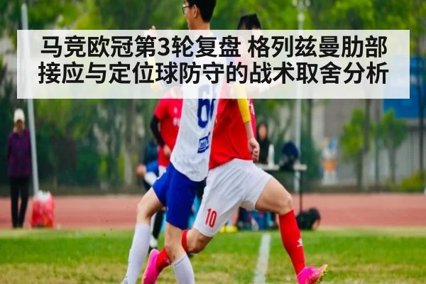 马竞欧冠第3轮复盘 格列兹曼肋部接应与定位球防守的战术取舍分析